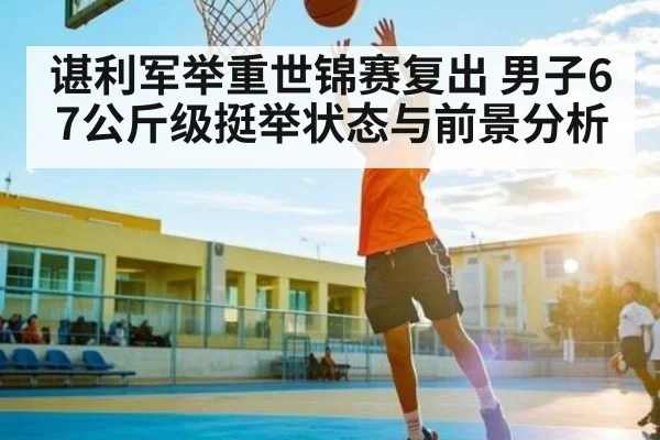 谌利军举重世锦赛复出 男子67公斤级挺举状态与前景分析