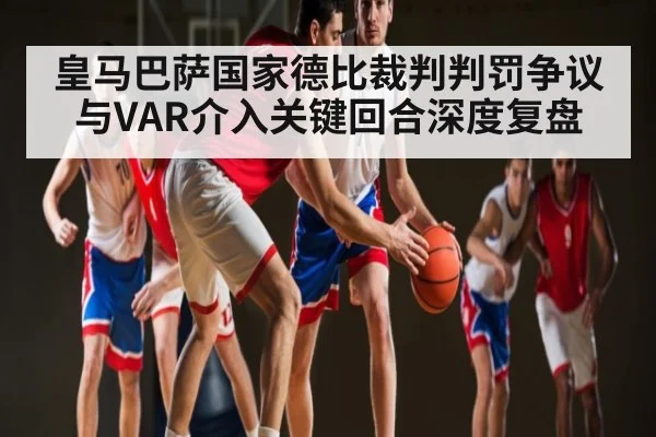 皇马巴萨国家德比裁判判罚争议与VAR介入关键回合深度复盘
